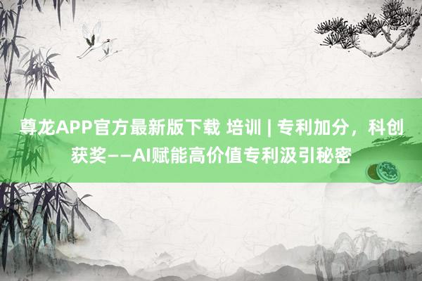 尊龙APP官方最新版下载 培训 | 专利加分，科创获奖——AI赋能高价值专利汲引秘密