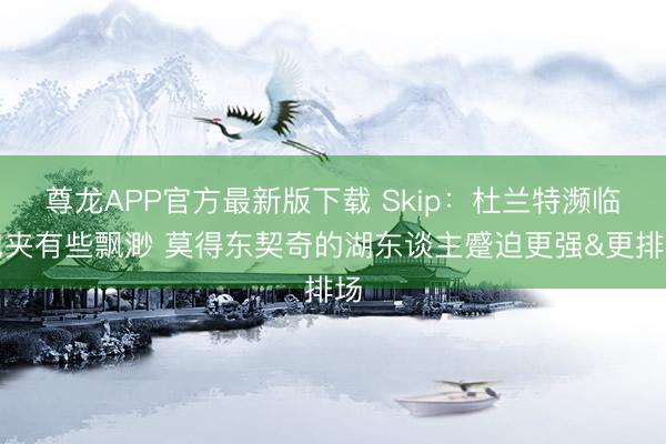 尊龙APP官方最新版下载 Skip：杜兰特濒临包夹有些飘渺 莫得东契奇的湖东谈主蹙迫更强&更排场