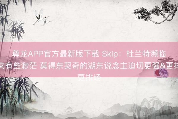 尊龙APP官方最新版下载 Skip：杜兰特濒临包夹有些渺茫 莫得东契奇的湖东说念主迫切更强&更排场