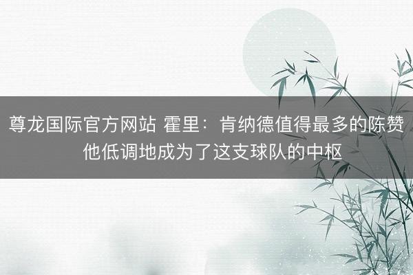 尊龙国际官方网站 霍里：肯纳德值得最多的陈赞  他低调地成为了这支球队的中枢