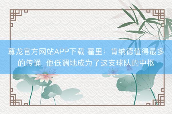 尊龙官方网站APP下载 霍里：肯纳德值得最多的传诵  他低调地成为了这支球队的中枢