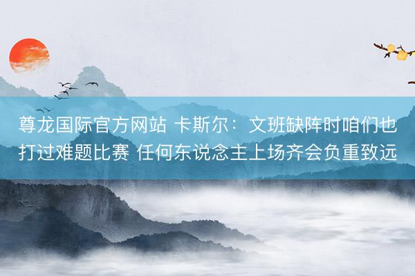 尊龙国际官方网站 卡斯尔：文班缺阵时咱们也打过难题比赛 任何东说念主上场齐会负重致远