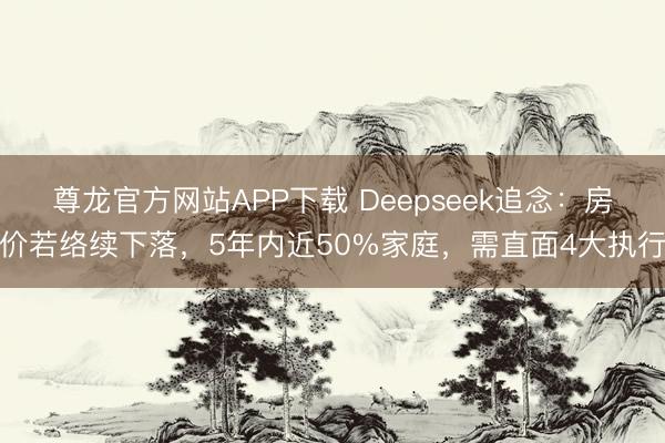 尊龙官方网站APP下载 Deepseek追念：房价若络续下落，5年内近50%家庭，需直面4大执行