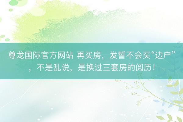 尊龙国际官方网站 再买房，发誓不会买“边户”，<a href=