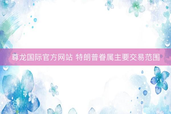 尊龙国际官方网站 特朗普眷属主要交易范围