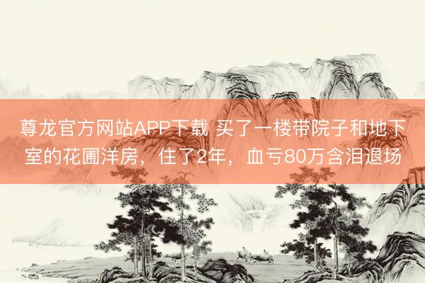 尊龙官方网站APP下载 买了一楼带院子和地下室的花圃洋房，住了2年，血亏80万含泪退场