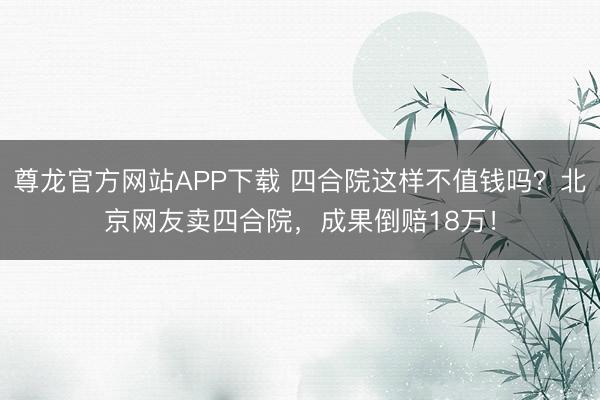 尊龙官方网站APP下载 四合院这样不值钱吗？北京网友卖四合院，成果倒赔18万！