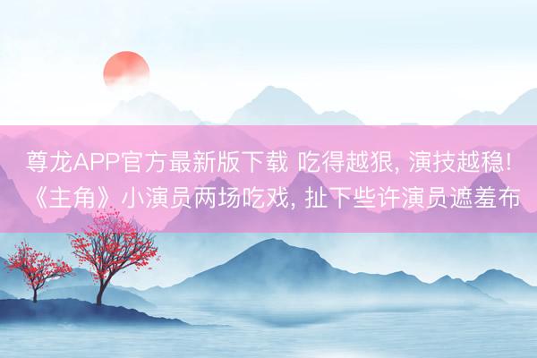 尊龙APP官方最新版下载 吃得越狠， 演技越稳! 《主角》小演员两场吃戏， 扯下些许演员遮羞布