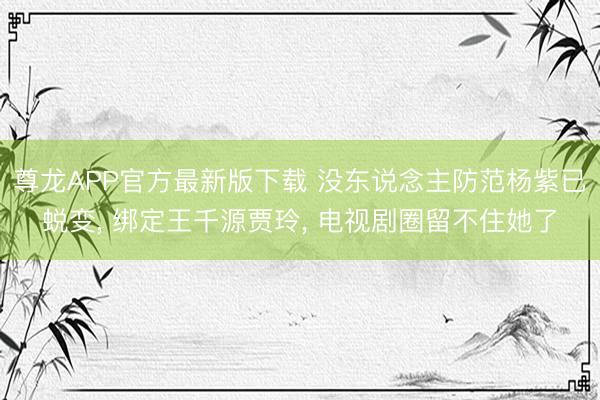 尊龙APP官方最新版下载 没东说念主防范杨紫已蜕变， 绑定王千源贾玲， 电视剧圈留不住她了