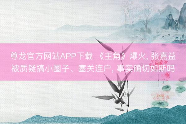 尊龙官方网站APP下载 《主角》爆火， 张嘉益被质疑搞小圈子、塞关连户， 事实确切如斯吗