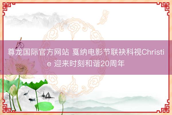 尊龙国际官方网站 戛纳电影节联袂科视Christie 迎来时刻和谐20周年