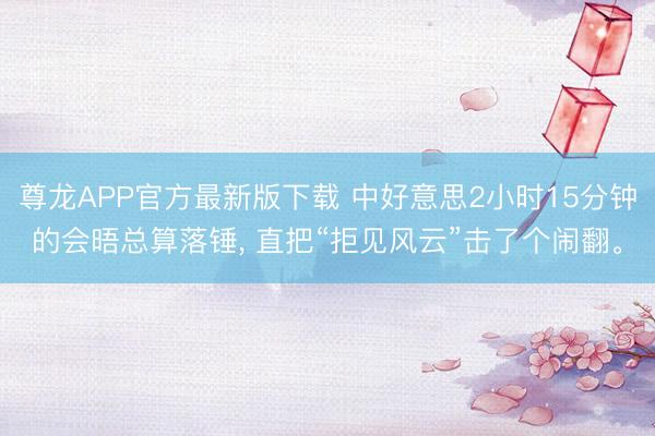 尊龙APP官方最新版下载 中好意思2小时15分钟的会晤总算落锤， 直把“拒见风云”击了个闹翻。