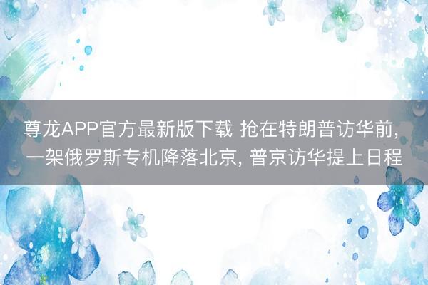 尊龙APP官方最新版下载 抢在特朗普访华前， 一架俄罗斯专机降落北京， 普京访华提上日程