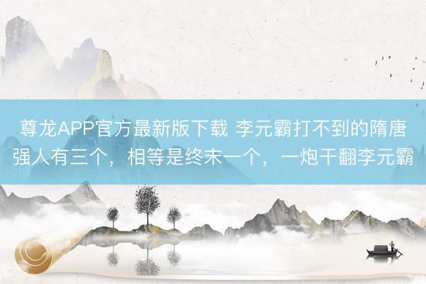 尊龙APP官方最新版下载 李元霸打不到的隋唐强人有三个，相等是终末一个，一炮干翻李元霸
