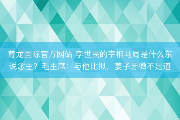 尊龙国际官方网站 李世民的宰相马周是什么东说念主？毛主席：与他比拟，姜子牙微不足道