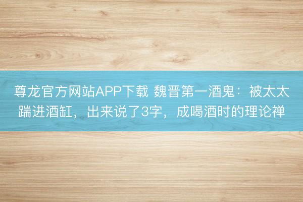 尊龙官方网站APP下载 魏晋第一酒鬼：被太太踹进酒缸，出来说了3字，成喝酒时的理论禅