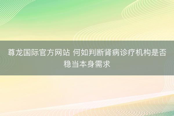 尊龙国际官方网站 何如判断肾病诊疗机构是否稳当本身需求