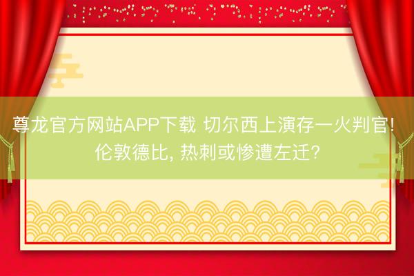 尊龙官方网站APP下载 切尔西上演存一火判官! 伦敦德比， 热刺或惨遭左迁?