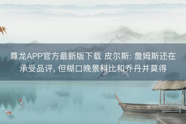 尊龙APP官方最新版下载 皮尔斯: 詹姆斯还在承受品评， 但糊口晚景科比和乔丹并莫得