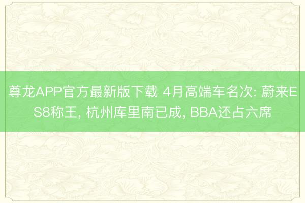 尊龙APP官方最新版下载 4月高端车名次: 蔚来ES8称王， 杭州库里南已成， BBA还占六席