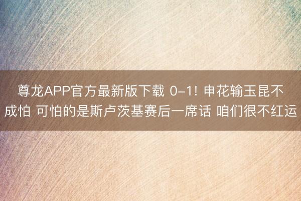 尊龙APP官方最新版下载 0-1! 申花输玉昆不成怕 可怕的是斯卢茨基赛后一席话 咱们很不红运
