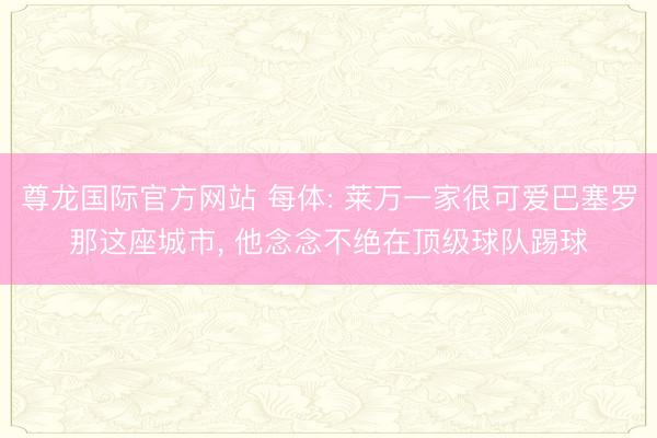 尊龙国际官方网站 每体: 莱万一家很可爱巴塞罗那这座城市， 他念念不绝在顶级球队踢球