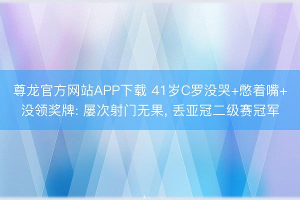 尊龙官方网站APP下载 41岁C罗没哭+憋着嘴+没领奖牌: 屡次射门无果, 丢亚冠二级赛冠军