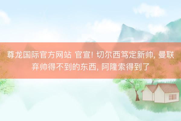 尊龙国际官方网站 官宣! 切尔西笃定新帅， 曼联弃帅得不到的东西， 阿隆索得到了