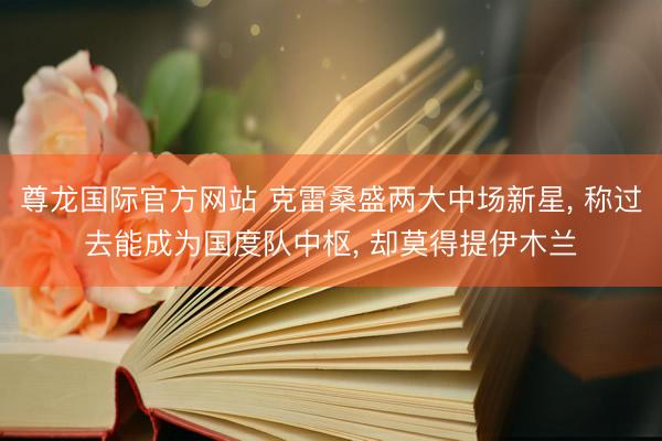 尊龙国际官方网站 克雷桑盛两大中场新星， 称过去能成为国度队中枢， 却莫得提伊木兰