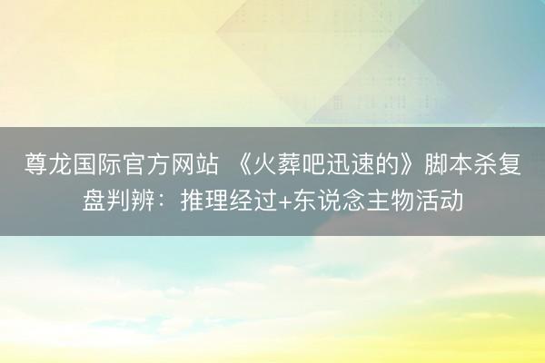 尊龙国际官方网站 《火葬吧迅速的》脚本杀复盘判辨：推理经过+东说念主物活动