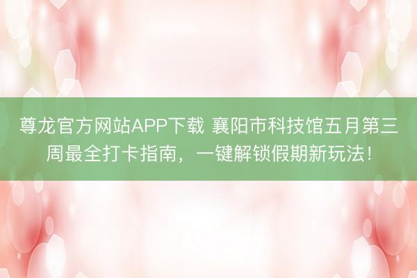 尊龙官方网站APP下载 襄阳市科技馆五月第三周最全打卡指南，一键解锁假期新玩法！