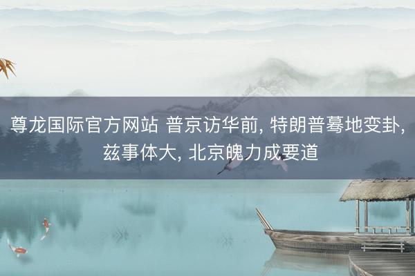 尊龙国际官方网站 普京访华前， 特朗普蓦地变卦， 兹事体大， 北京魄力成要道