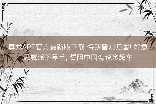 尊龙APP官方最新版下载 特朗普刚归国! 好意思鹰派下黑手， 誓阻中国弯说念超车