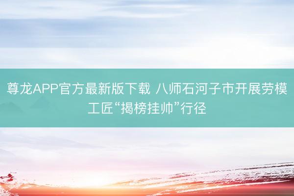 尊龙APP官方最新版下载 八师石河子市开展劳模工匠“揭榜挂帅”行径