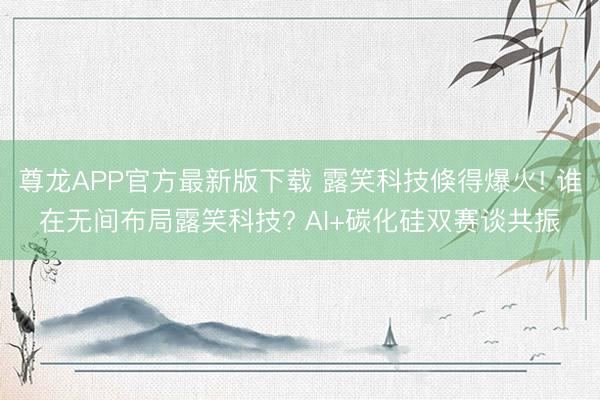 尊龙APP官方最新版下载 露笑科技倏得爆火! 谁在无间布局露笑科技? AI+碳化硅双赛谈共振