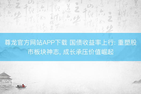尊龙官方网站APP下载 国债收益率上行: 重塑股市板块神志， 成长承压价值崛起