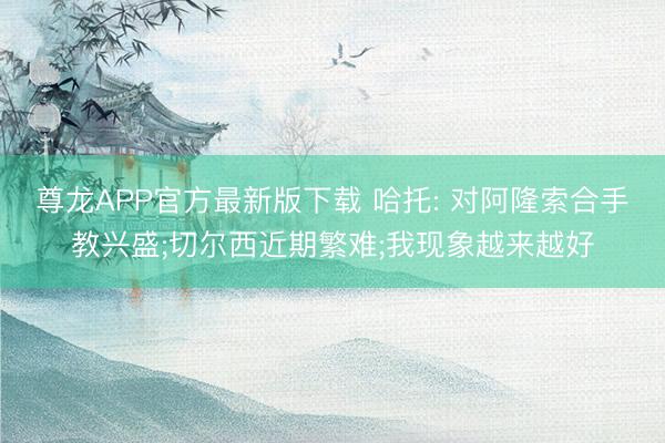 尊龙APP官方最新版下载 哈托: 对阿隆索合手教兴盛;切尔西近期繁难;我现象越来越好