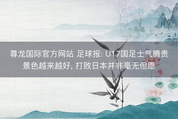 尊龙国际官方网站 足球报: U17国足士气腾贵景色越来越好, 打败日本并非毫无但愿