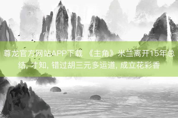 尊龙官方网站APP下载 《主角》米兰离开15年总结， 才知， 错过胡三元多运道， 成立花彩香