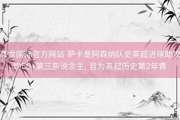 尊龙国际官方网站 萨卡是阿森纳队史英超进球助攻均50+第三东说念主， 且为英超历史第2年青