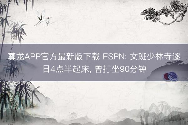 尊龙APP官方最新版下载 ESPN: 文班少林寺逐日4点半起床， 曾打坐90分钟