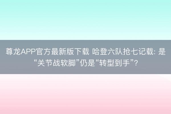 尊龙APP官方最新版下载 哈登六队抢七记载: 是“关节战软脚”仍是“转型到手”?