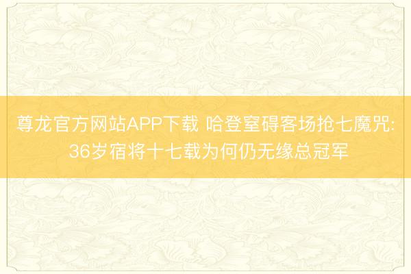 尊龙官方网站APP下载 哈登窒碍客场抢七魔咒: 36岁宿将十七载为何仍无缘总冠军