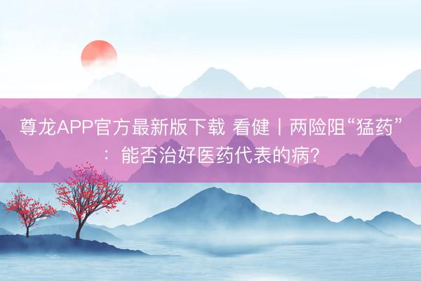尊龙APP官方最新版下载 看健丨两险阻“猛药”：能否治好医药代表的病？