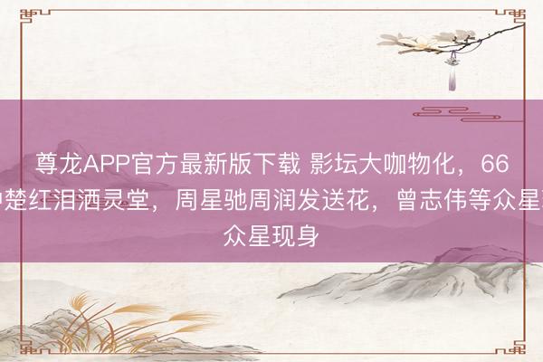 尊龙APP官方最新版下载 影坛大咖物化,66岁钟楚红泪洒灵堂,周星驰周润发送花,曾志伟等众星现身