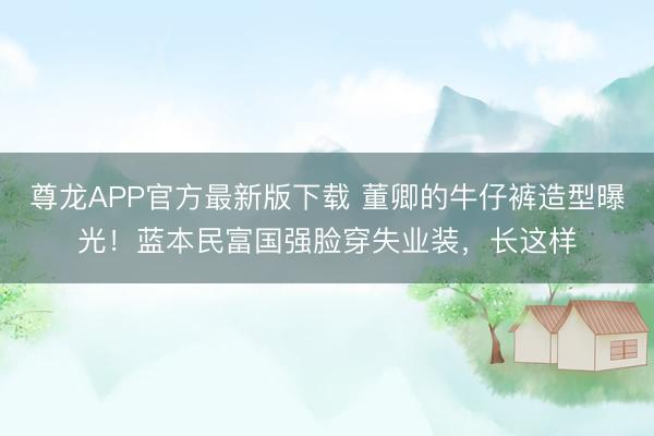 尊龙APP官方最新版下载 董卿的牛仔裤造型曝光！蓝本民富国强脸穿失业装，长这样