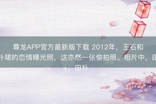 尊龙APP官方最新版下载 2012年，王石和田朴珺的恋情曝光照，这亦然一张偷拍照。相片中，田朴