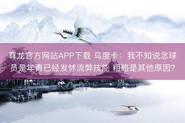 尊龙官方网站APP下载 乌度卡：我不知说念球员是年青已经发怵流弊技能 粗略是其他原因？