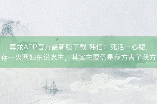 尊龙APP官方最新版下载 韩信：死活一心腹，存一火两妇东说念主，其实主要仍是我方害了我方