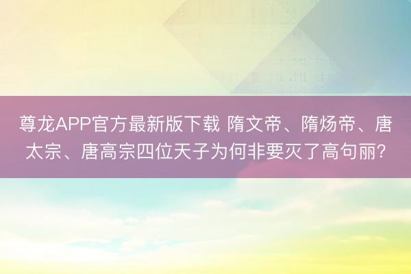 尊龙APP官方最新版下载 隋文帝、隋炀帝、唐太宗、唐高宗四位天子为何非要灭了高句丽?